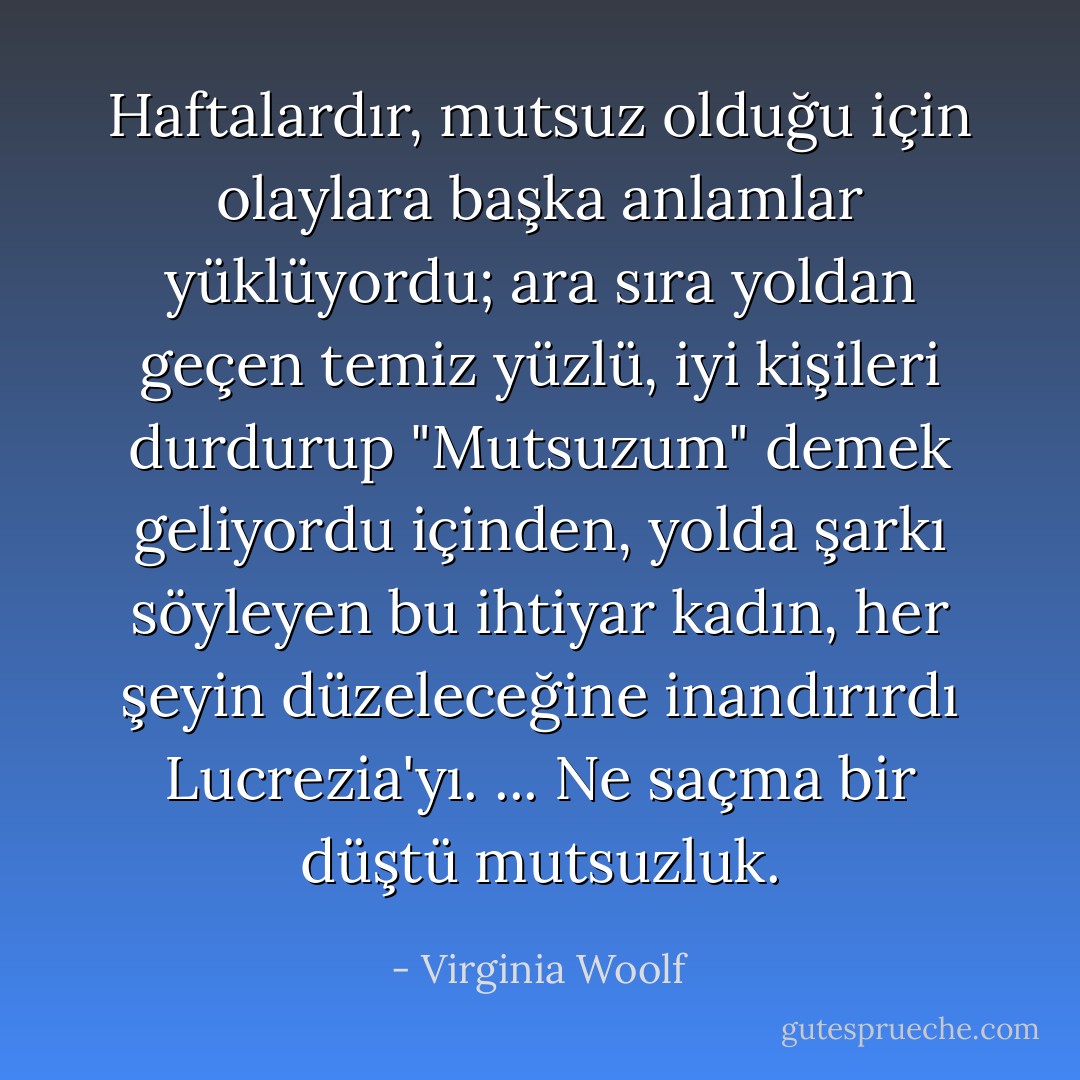 Haftalardır, mutsuz olduğu için olaylara başka anlamlar yüklüyordu; ara sıra yoldan geçen temiz yüzlü, iyi kişileri durdurup "Mutsuzum" demek geliyordu içinden, yolda şarkı söyleyen bu ihtiyar kadın, her şeyin düzeleceğine inandırırdı Lucrezia'yı. ... Ne saçma bir düştü mutsuzluk. - Virginia Woolf