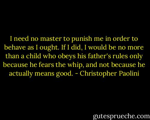 I need no master to punish me in order to behave as I ought. If I did, I would be no more than a child who obeys his father's rules only because he fears the whip, and not because he actually means good. - Christopher Paolini