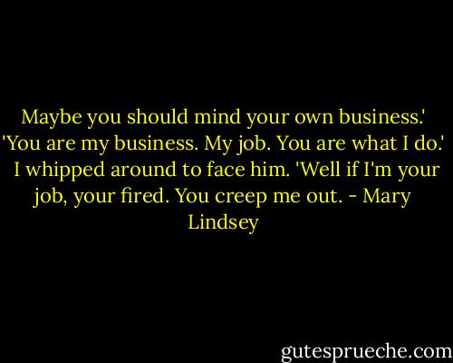 Maybe you should mind your own business.'<br />'You are my business. My job. You are what I do.' <br />I whipped around to face him. 'Well if I'm your job, your fired. You creep me out. - Mary Lindsey