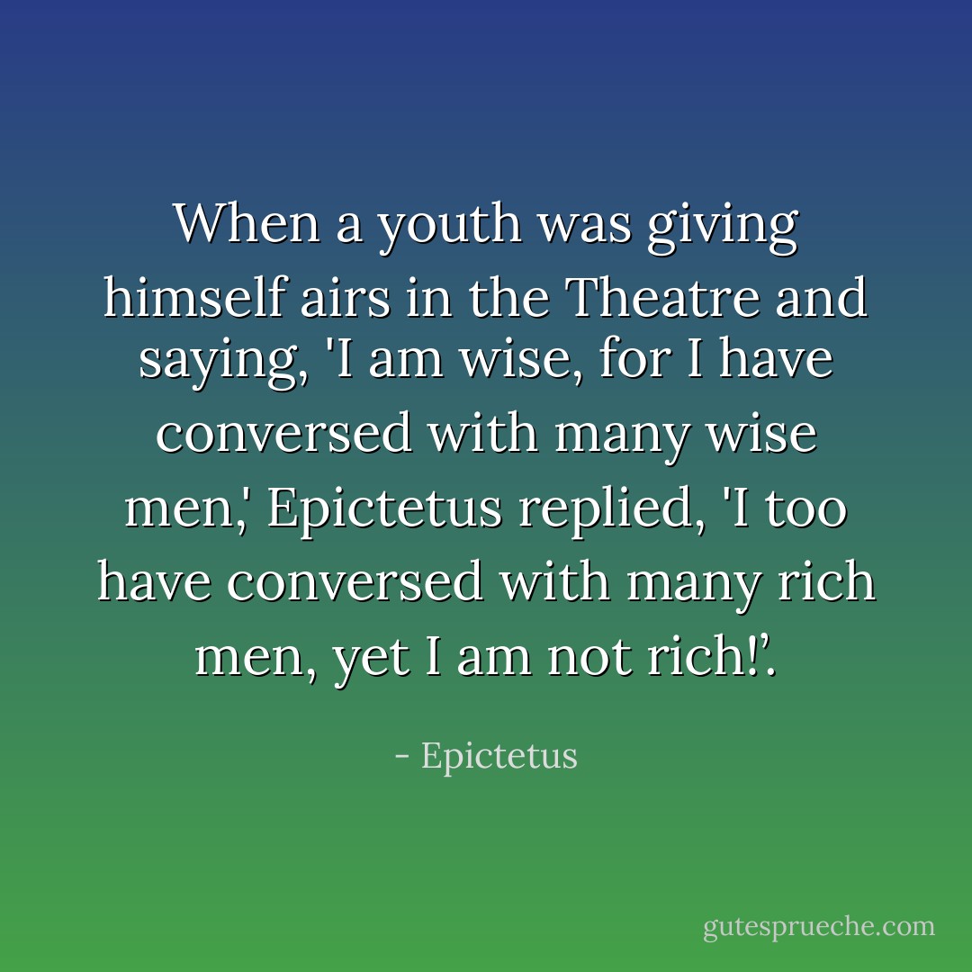 When a youth was giving himself airs in the Theatre and saying, 'I am wise, for I have conversed with many wise men,' Epictetus replied, 'I too have conversed with many rich men, yet I am not rich!’. - Epictetus