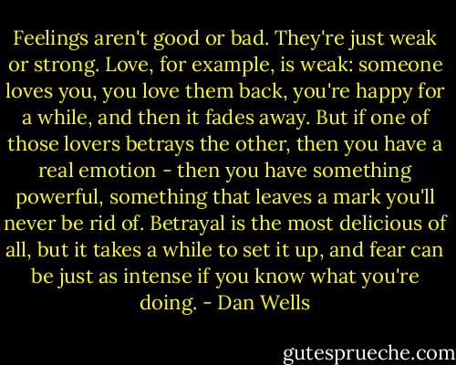 Feelings aren't good or bad. They're just weak or strong. Love, for example, is weak: someone loves you, you love them back, you're happy for a while, and then it fades away. But if one of those lovers betrays the other, then you have a real emotion - then you have something powerful, something that leaves a mark you'll never be rid of. Betrayal is the most delicious of all, but it takes a while to set it up, and fear can be just as intense if you know what you're doing. - Dan Wells