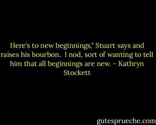 Here's to new beginnings," Stuart says and raises his bourbon.<br /><br />I nod, sort of wanting to tell him that all beginnings are new. - Kathryn Stockett