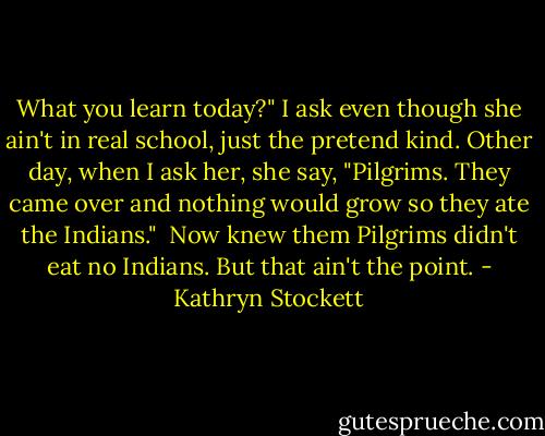 What you learn today?" I ask even though she ain't in real school, just the pretend kind. Other day, when I ask her, she say, "Pilgrims. They came over and nothing would grow so they ate the Indians."<br /><br />Now knew them Pilgrims didn't eat no Indians. But that ain't the point. - Kathryn Stockett