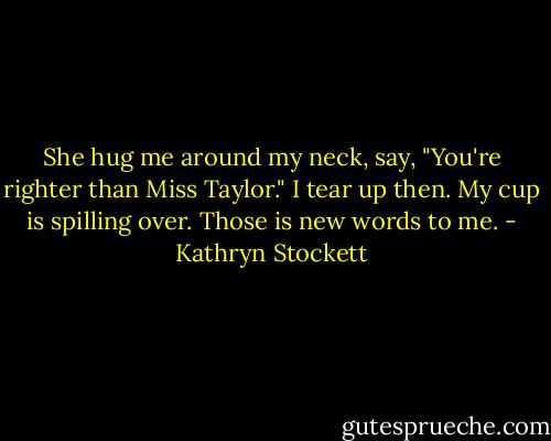 She hug me around my neck, say, "You're righter than Miss Taylor." I tear up then. My cup is spilling over. Those is new words to me. - Kathryn Stockett