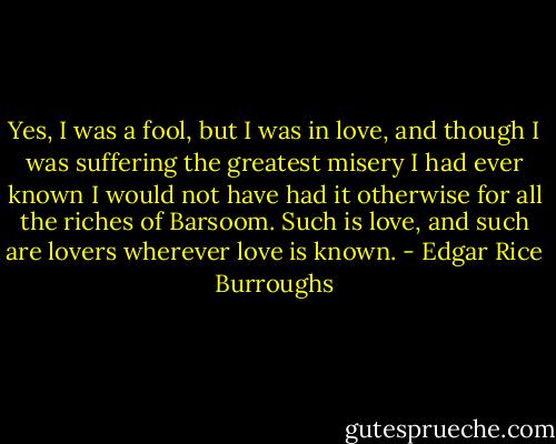 Yes, I was a fool, but I was in love, and though I was suffering the greatest misery I had ever known I would not have had it otherwise for all the riches of Barsoom. Such is love, and such are lovers wherever love is known. - Edgar Rice Burroughs