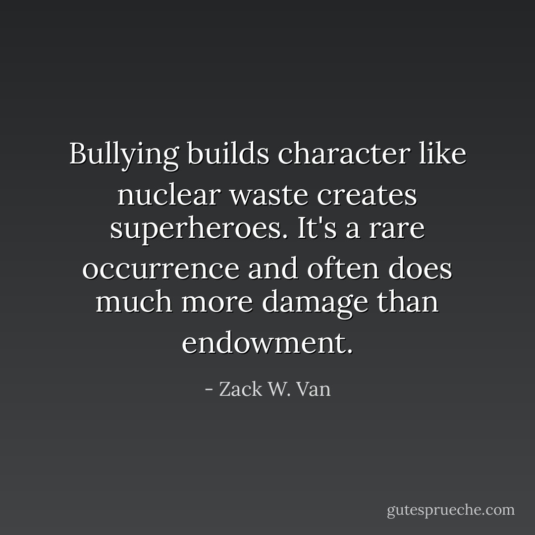 Bullying builds character like nuclear waste creates superheroes. It's a rare occurrence and often does much more damage than endowment. - Zack W. Van