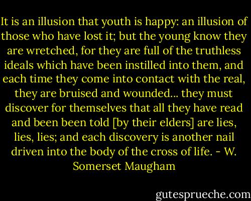 It is an illusion that youth is happy: an illusion of those who have lost it;<br />but the young know they are wretched, for they are full of the truthless ideals which have been instilled into them, and each time they come into contact with the real, they are bruised and wounded... they must discover for themselves that all they have read and been been told [by their elders] are lies, lies, lies; and each discovery is another nail driven into the body of the cross of life. - W. Somerset Maugham