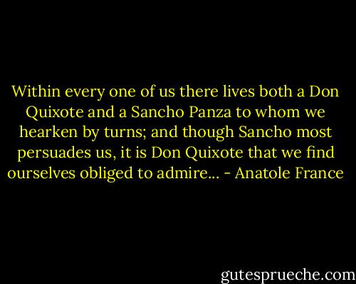 Within every one of us there lives both a Don Quixote and a<br />Sancho Panza to whom we hearken by turns; and though Sancho<br />most persuades us, it is Don Quixote that we find ourselves obliged<br />to admire... - Anatole France