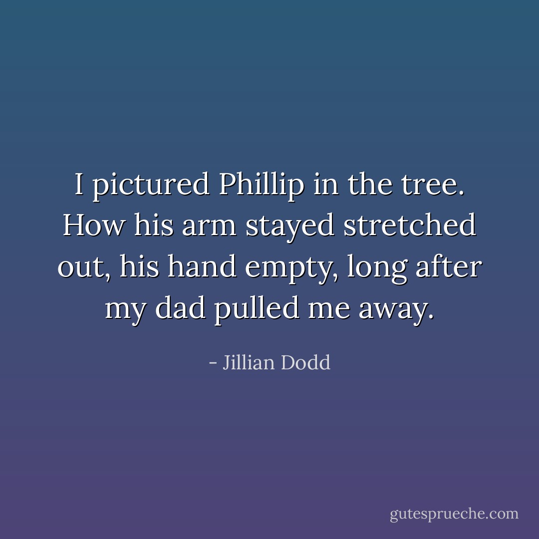 I pictured Phillip in the tree. How his arm stayed stretched out, his hand empty, long after my dad pulled me away. - Jillian Dodd