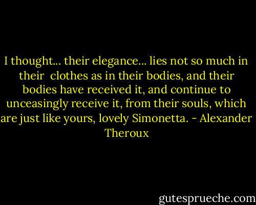I thought... their elegance... lies not so much in their <br />clothes as in their bodies, and their bodies have received it, and continue to unceasingly receive it, from their souls, which are just like yours, lovely Simonetta. - Alexander Theroux