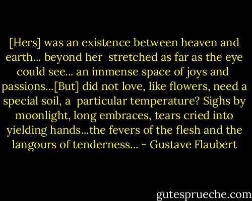 [Hers] was an existence between heaven and earth... beyond her <br />stretched as far as the eye could see... an immense space of joys and <br />passions...[But] did not love, like flowers, need a special soil, a <br />particular temperature? Sighs by moonlight, long embraces, tears cried into yielding hands...the fevers of the flesh and the langours of tenderness... - Gustave Flaubert