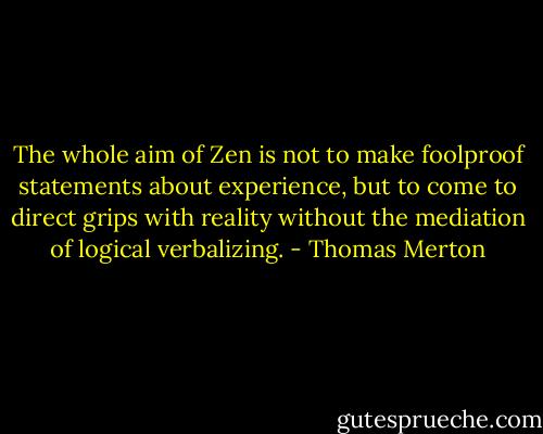 The whole aim of Zen is not to make foolproof statements about experience, but to come to direct grips with reality without the mediation of logical verbalizing. - Thomas Merton