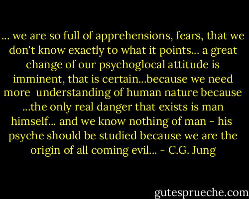 ... we are so full of apprehensions, fears, that we don't know exactly to what it points... a great change of our psychoglocal attitude is imminent, that is certain...because we need more <br />understanding of human nature because ...the only real danger that exists is man himself... and we know nothing of man - his <br />psyche should be studied because we are the origin of all coming evil... - C.G. Jung