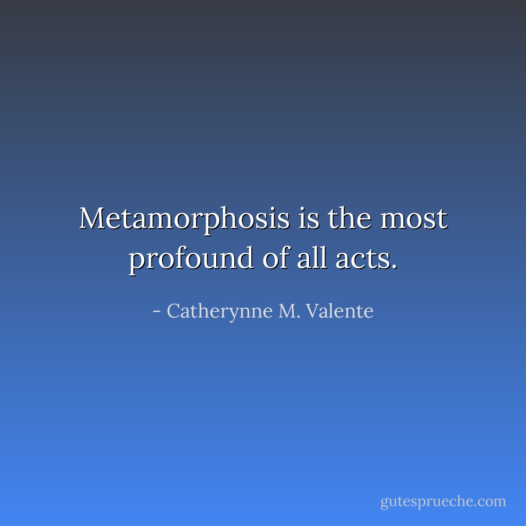 Metamorphosis is the most profound of all acts. - Catherynne M. Valente