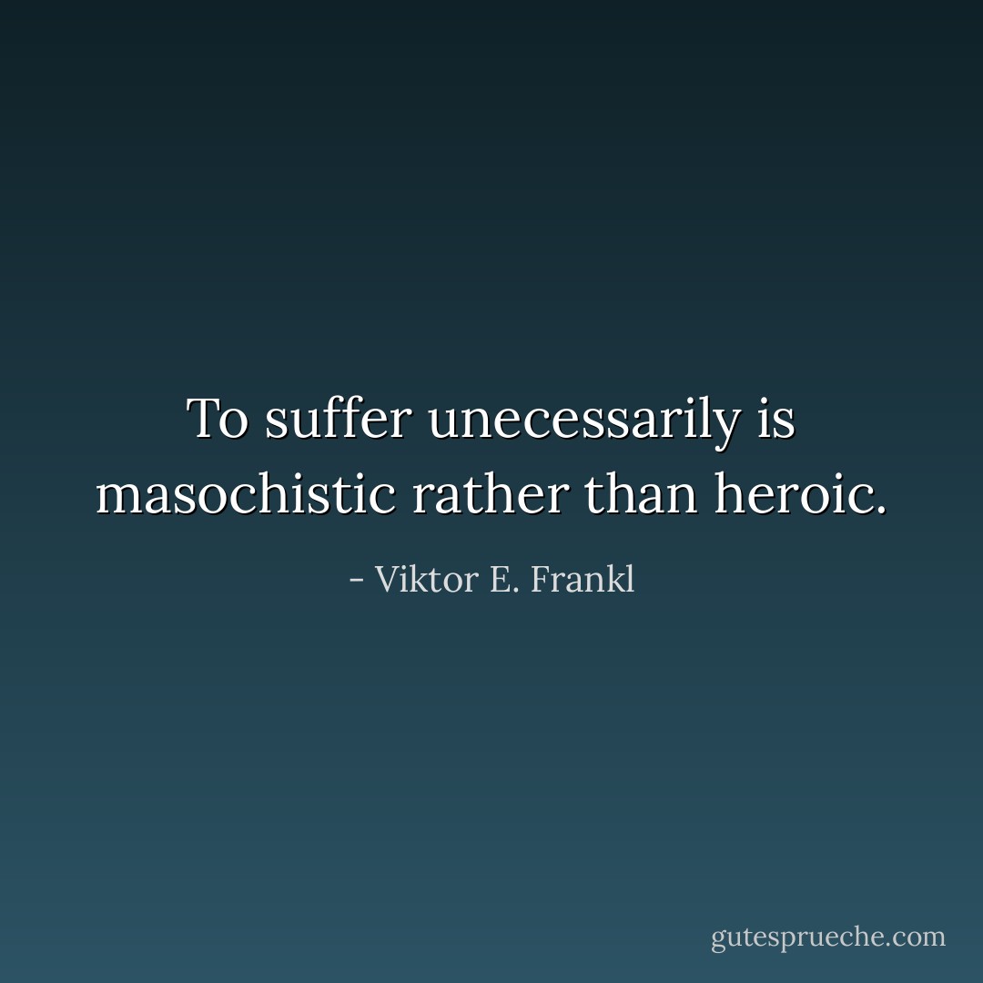 To suffer unecessarily is masochistic rather than heroic. - Viktor E. Frankl