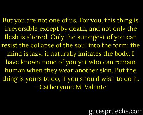 But you are not one of us. For you, this thing is irreversible except by death, and not only the flesh is altered. Only the strongest of you can resist the collapse of the soul into the form; the mind is lazy, it naturally imitates the body. I have known none of you yet who can remain human when they wear another skin. But the thing is yours to do, if you should wish to do it. - Catherynne M. Valente