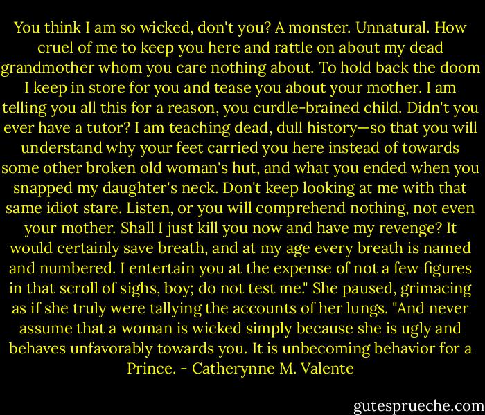 You think I am so wicked, don't you? A monster. Unnatural. How cruel of me to keep you here and rattle on about my dead grandmother whom you care nothing about. To hold back the doom I keep in store for you and tease you about your mother. I am telling you all this for a reason, you curdle-brained child. Didn't you ever have a tutor? I am teaching dead, dull history—so that you will understand why your feet carried you here instead of towards some other broken old woman's hut, and what you ended when you snapped my daughter's neck. Don't keep looking at me with that same idiot stare. Listen, or you will comprehend nothing, not even your mother. Shall I just kill you now and have my revenge? It would certainly save breath, and at my age every breath is named and numbered. I entertain you at the expense of not a few figures in that scroll of sighs, boy; do not test me." She paused, grimacing as if she truly were tallying the accounts of her lungs. "And never assume that a woman is wicked simply because she is ugly and behaves unfavorably towards you. It is unbecoming behavior for a Prince. - Catherynne M. Valente