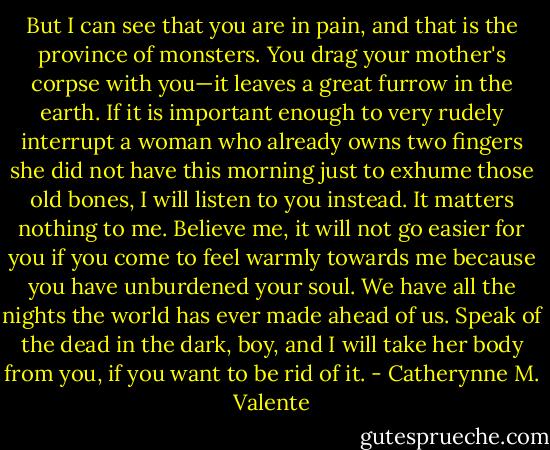 But I can see that you are in pain, and that is the province of monsters. You drag your mother's corpse with you—it leaves a great furrow in the earth. If it is important enough to very rudely interrupt a woman who already owns two fingers she did not have this morning just to exhume those old bones, I will listen to you instead. It matters nothing to me. Believe me, it will not go easier for you if you come to feel warmly towards me because you have unburdened your soul. We have all the nights the world has ever made ahead of us. Speak of the dead in the dark, boy, and I will take her body from you, if you want to be rid of it. - Catherynne M. Valente