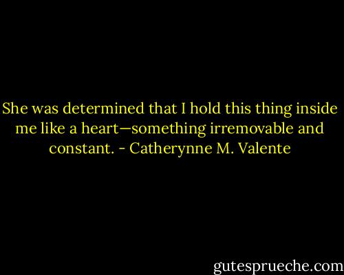 She was determined that I hold this thing inside me like a heart—something irremovable and constant. - Catherynne M. Valente
