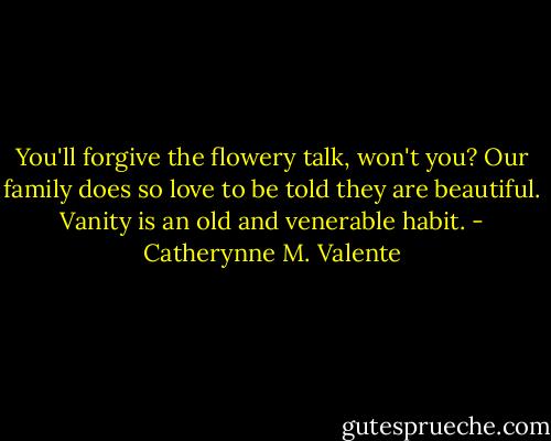 You'll forgive the flowery talk, won't you? Our family does so love to be told they are beautiful. Vanity is an old and venerable habit. - Catherynne M. Valente