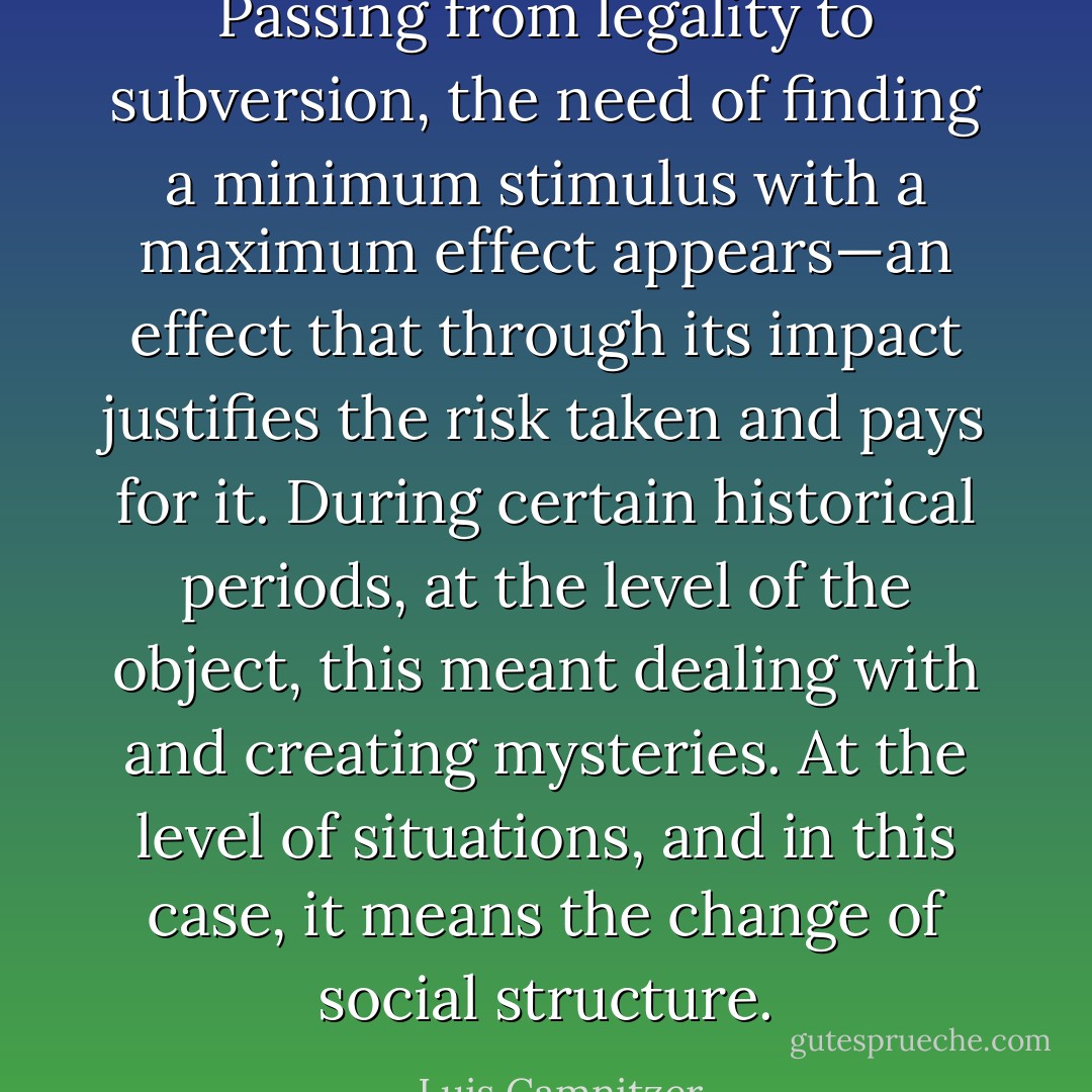 Passing from legality to subversion, the need of finding a minimum stimulus with a maximum effect appears—an effect that through its impact justifies the risk taken and pays for it. During certain historical periods, at the level of the object, this meant dealing with and creating mysteries. At the level of situations, and in this case, it means the change of social structure. - Luis Camnitzer