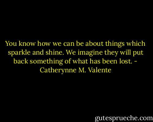 You know how we can be about things which sparkle and shine. We imagine they will put back something of what has been lost. - Catherynne M. Valente