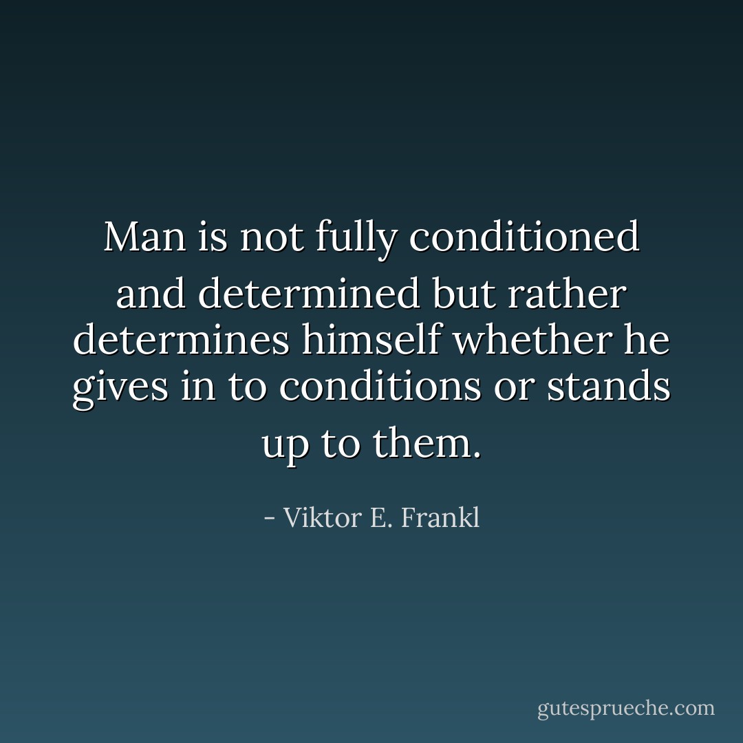 Man is not fully conditioned and determined but rather determines himself whether he gives in to conditions or stands up to them. - Viktor E. Frankl