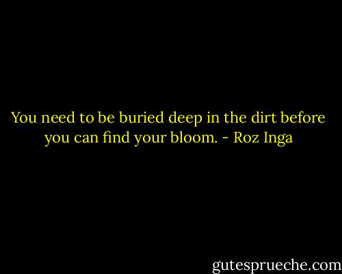 You need to be buried deep in the dirt before you can find your bloom. - Roz Inga
