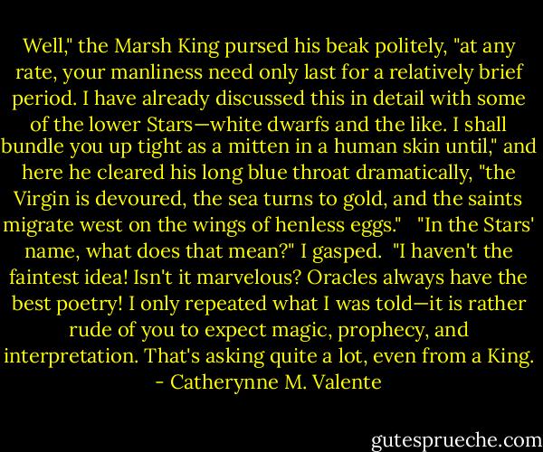 Well," the Marsh King pursed his beak politely, "at any rate, your manliness need only last for a relatively brief period. I have already discussed this in detail with some of the lower Stars—white dwarfs and the like. I shall bundle you up tight as a mitten in a human skin until," and here he cleared his long blue throat dramatically, "the Virgin is devoured, the sea turns to gold, and the saints migrate west on the wings of henless eggs." <br /><br />"In the Stars' name, what does that mean?" I gasped.<br /><br />"I haven't the faintest idea! Isn't it marvelous? Oracles always have the best poetry! I only repeated what I was told—it is rather rude of you to expect magic, prophecy, and interpretation. That's asking quite a lot, even from a King. - Catherynne M. Valente
