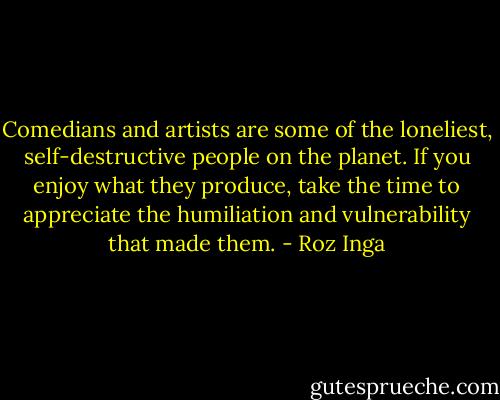 Comedians and artists are some of the loneliest, self-destructive people on the planet. If you enjoy what they produce, take the time to appreciate the humiliation and vulnerability that made them. - Roz Inga