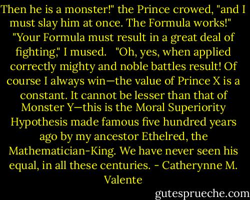 Then he is a monster!" the Prince crowed, "and I must slay him at once. The Formula works!" <br /><br />"Your Formula must result in a great deal of fighting," I mused. <br /><br />"Oh, yes, when applied correctly mighty and noble battles result! Of course I always win—the value of Prince X is a constant. It cannot be lesser than that of Monster Y—this is the Moral Superiority Hypothesis made famous five hundred years ago by my ancestor Ethelred, the Mathematician-King. We have never seen his equal, in all these centuries. - Catherynne M. Valente