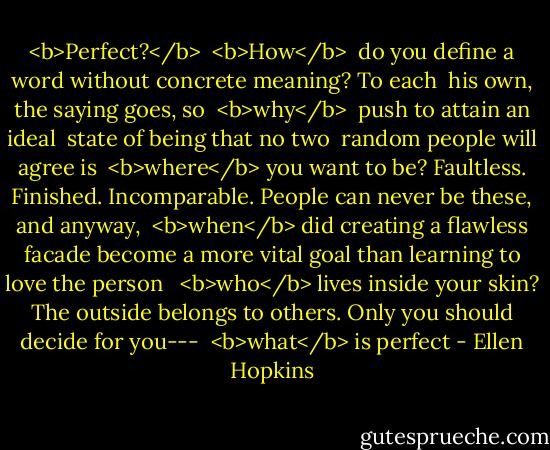 <b>Perfect?</b><br /><br /><b>How</b> <br />do you define a word without<br />concrete meaning? To each <br />his own, the saying goes, so<br /><br /><b>why</b> <br />push to attain an ideal <br />state of being that no two <br />random people will agree is<br /><br /><b>where</b><br />you want to be? Faultless.<br />Finished. Incomparable. People<br />can never be these, and anyway,<br /><br /><b>when</b><br />did creating a flawless facade<br />become a more vital goal<br />than learning to love the person <br /><br /><b>who</b><br />lives inside your skin?<br />The outside belongs to others.<br />Only you should decide for you---<br /><br /><b>what</b><br />is perfect - Ellen Hopkins