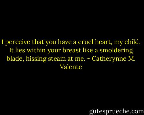 I perceive that you have a cruel heart, my child. It lies within your breast like a smoldering blade, hissing steam at me. - Catherynne M. Valente