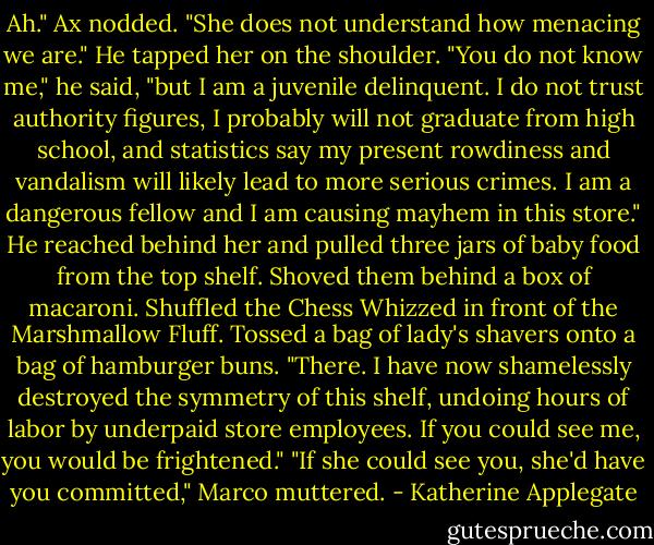 Ah." Ax nodded. "She does not understand how menacing we are." He tapped her on the shoulder. "You do not know me," he said, "but I am a juvenile delinquent. I do not trust authority figures, I probably will not graduate from high school, and statistics say my present rowdiness and vandalism will likely lead to more serious crimes. I am a dangerous fellow and I am causing mayhem in this store." He reached behind her and pulled three jars of baby food from the top shelf. Shoved them behind a box of macaroni. Shuffled the Chess Whizzed in front of the Marshmallow Fluff. Tossed a bag of lady's shavers onto a bag of hamburger buns. "There. I have now shamelessly destroyed the symmetry of this shelf, undoing hours of labor by underpaid store employees. If you could see me, you would be frightened." "If she could see you, she'd have you committed," Marco muttered. - Katherine Applegate