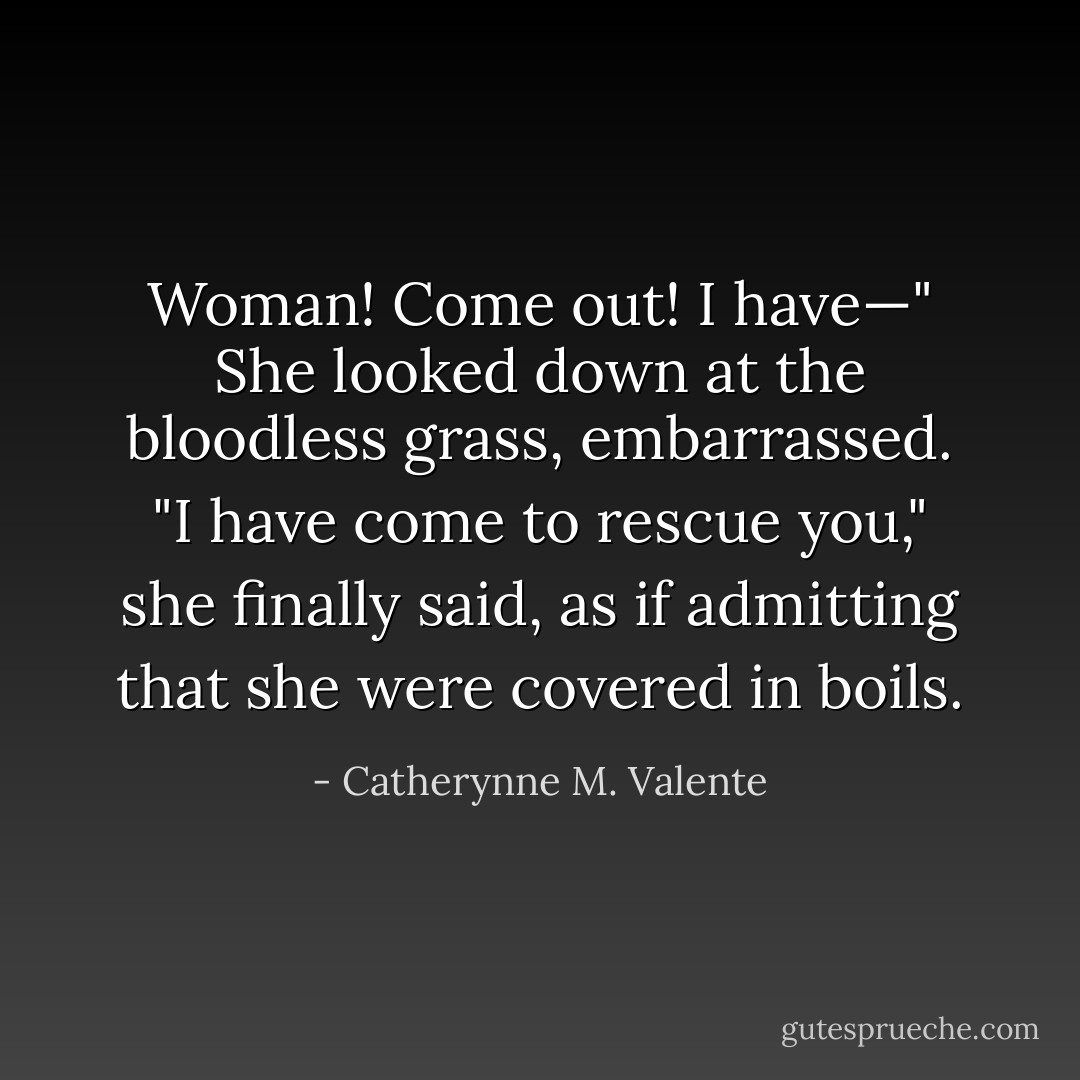 Woman! Come out! I have—" She looked down at the bloodless grass, embarrassed. "I have come to rescue you," she finally said, as if admitting that she were covered in boils. - Catherynne M. Valente