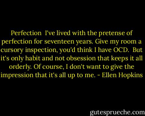 Perfection<br /><br />I've lived with the pretense<br />of perfection for seventeen<br />years. Give my room a cursory<br />inspection, you'd think I have OCD.<br /><br />But it's only habit and not<br />obsession that keeps it all orderly.<br />Of course, I don't want to give<br />the impression that it's all up to me. - Ellen Hopkins