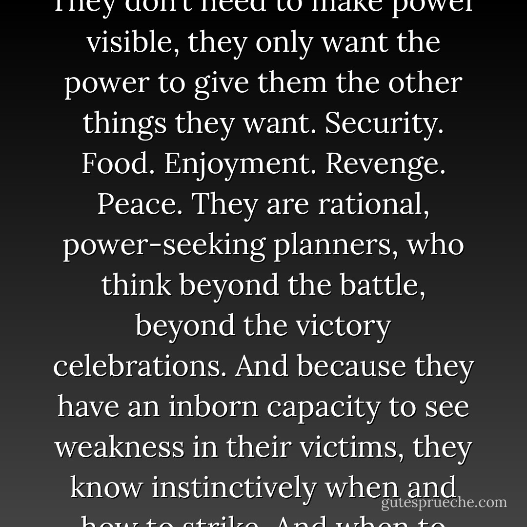 With regard to power, women don’t have the vanity men have. They don’t need to make power visible, they only want the power to give them the other things they want. Security. Food. Enjoyment. Revenge. Peace. They are rational, power-seeking planners, who think beyond the battle, beyond the victory celebrations. And because they have an inborn capacity to see weakness in their victims, they know instinctively when and how to strike. And when to stop. You can’t learn that... - Jo Nesbø