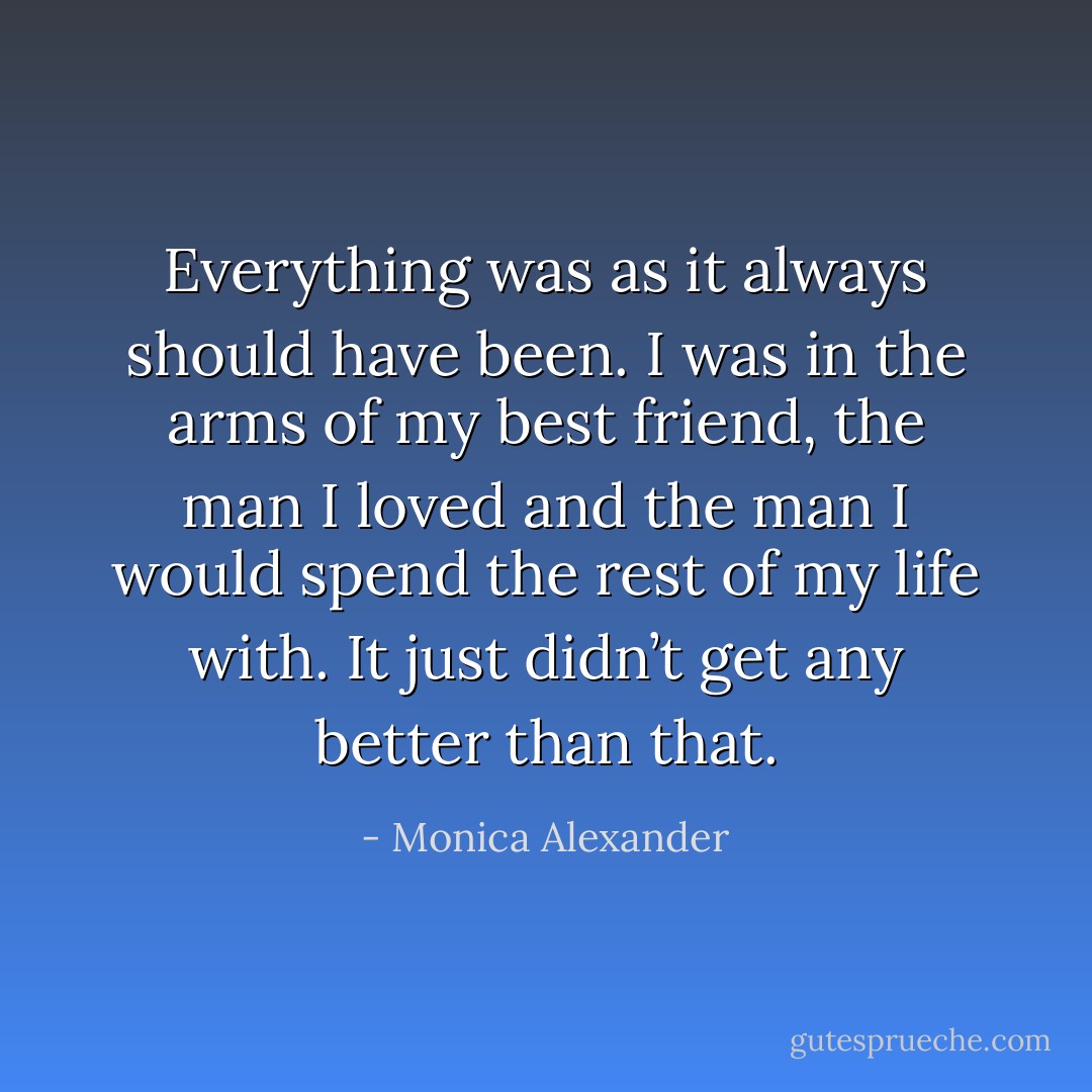 Everything was as it always should have been. I was in the arms of my best friend, the man I loved and the man I would spend the rest of my life with. It just didn’t get any better than that. - Monica Alexander