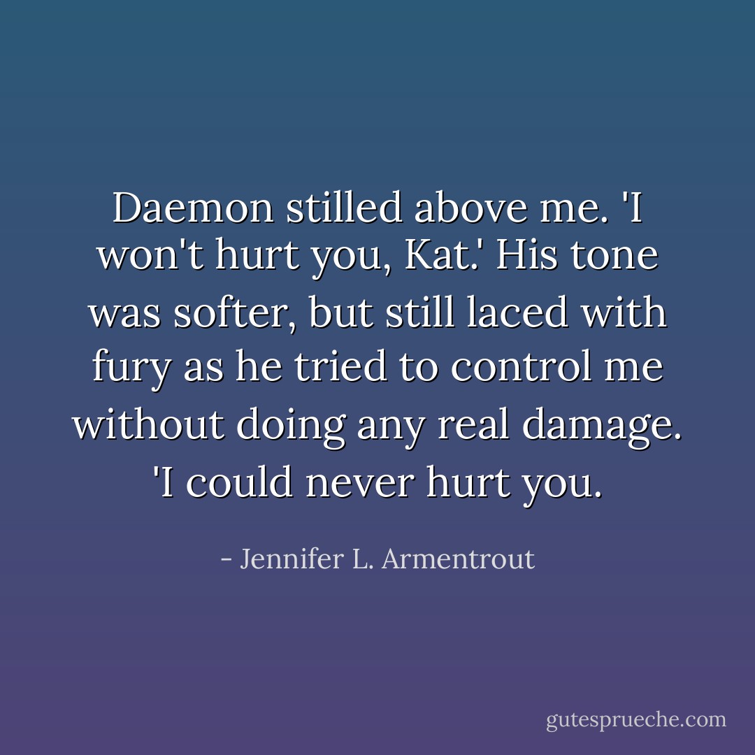 Daemon stilled above me. 'I won't hurt you, Kat.' His tone was softer, but still laced with fury as he tried to control me without doing any real damage. 'I could never hurt you. - Jennifer L. Armentrout