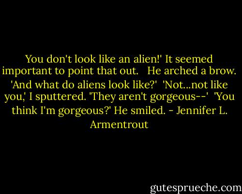 You don't look like an alien!' It seemed important to point that out. <br /><br />He arched a brow. 'And what do aliens look like?'<br /><br />'Not...not like you,' I sputtered. 'They aren't gorgeous--'<br /><br />'You think I'm gorgeous?' He smiled. - Jennifer L. Armentrout