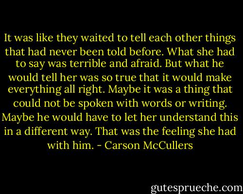 It was like they waited to tell each other things that had never been told before. What she had to say was terrible and afraid. But what he would tell her was so true that it would make everything all right. Maybe it was a thing that could not be spoken with words or writing. Maybe he would have to let her understand this in a different way. That was the feeling she had with him. - Carson McCullers