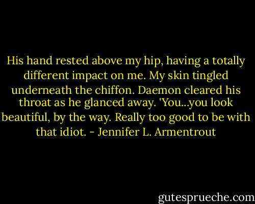 His hand rested above my hip, having a totally different impact on me. My skin tingled underneath the chiffon. Daemon cleared his throat as he glanced away. 'You...you look beautiful, by the way. Really too good to be with that idiot. - Jennifer L. Armentrout
