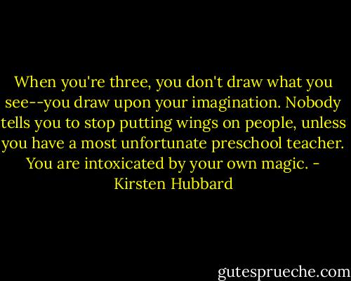 When you're three, you don't draw what you see--you draw upon your imagination. Nobody tells you to stop putting wings on people, unless you have a most unfortunate preschool teacher. You are intoxicated by your own magic. - Kirsten Hubbard