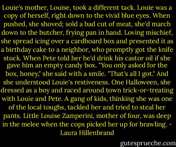 Louie's mother, Louise, took a different tack. Louie was a copy of herself, right down to the vivid blue eyes. When pushed, she shoved; sold a bad cut of meat, she'd march down to the butcher, frying pan in hand. Loving mischief, she spread icing over a cardboard box and presented it as a birthday cake to a neighbor, who promptly got the knife stuck. When Pete told her he'd drink his castor oil if she gave him an empty candy box. "You only asked for the box, honey," she said with a smile. "That's all I got." And she understood Louie's restiveness. One Halloween, she dressed as a boy and raced around town trick-or-treating with Louie and Pete. A gang of kids, thinking she was one of the local toughs, tackled her and tried to steal her pants. Little Louise Zamperini, mother of four, was deep in the melee when the cops picked her up for brawling. - Laura Hillenbrand