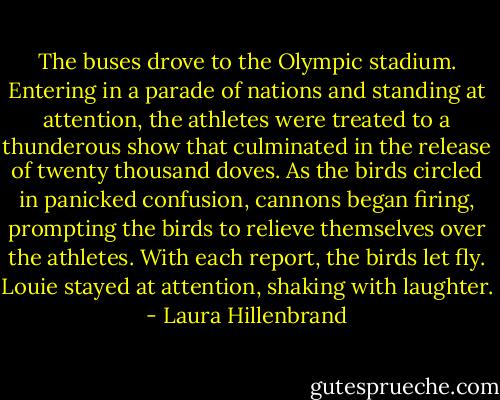 The buses drove to the Olympic stadium. Entering in a parade of nations and standing at attention, the athletes were treated to a thunderous show that culminated in the release of twenty thousand doves. As the birds circled in panicked confusion, cannons began firing, prompting the birds to relieve themselves over the athletes. With each report, the birds let fly. Louie stayed at attention, shaking with laughter. - Laura Hillenbrand