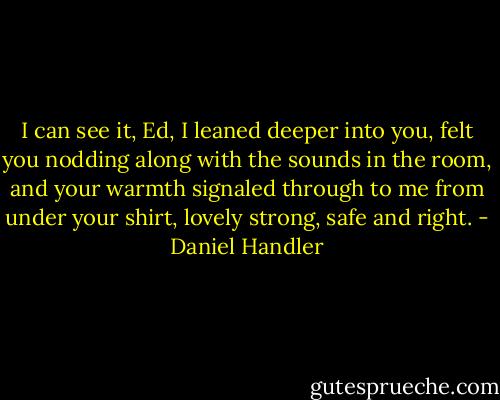 I can see it, Ed, I leaned deeper into you, felt you nodding along with the sounds in the room, and your warmth signaled through to me from under your shirt, lovely strong, safe and right. - Daniel Handler