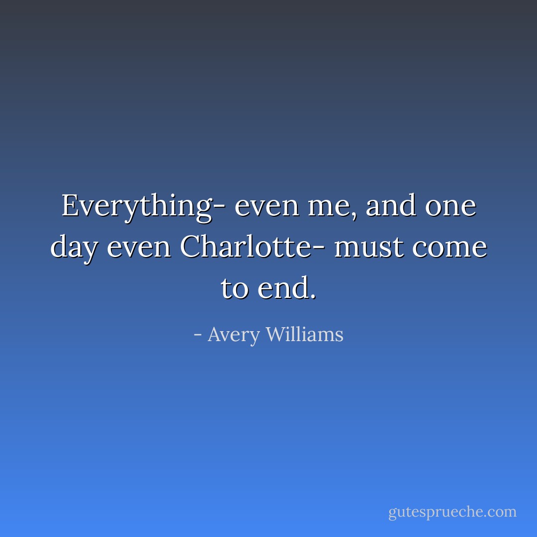 Everything- even me, and one day even Charlotte- must come to end. - Avery Williams