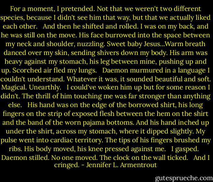 For a moment, I pretended. Not that we weren't two different species, because I didn't see him that way, but that we actually liked each other. <br /><br />And then he shifted and rolled. I was on my back, and he was still on the move. His face burrowed into the space between my neck and shoulder, nuzzling. Sweet baby Jesus...Warm breath danced over my skin, sending shivers down my body. His arm was heavy against my stomach, his leg between mine, pushing up and up. Scorched air fled my lungs. <br /><br />Daemon murmured in a language I couldn't understand. Whatever it was, it sounded beautiful and soft. Magical. Unearthly. <br /><br />I could've woken him up but for some reason I didn't. The thrill of him touching me was far stronger than anything else. <br /><br />His hand was on the edge of the borrowed shirt, his long fingers on the strip of exposed flesh between the hem on the shirt and the band of the worn pajama bottoms. And his hand inched up under the shirt, across my stomach, where it dipped slightly. My pulse went into cardiac territory. The tips of his fingers brushed my ribs. His body moved, his knee pressed against me. <br /><br />I gasped. <br /><br />Daemon stilled. No one moved. The clock on the wall ticked. <br /><br />And I cringed. - Jennifer L. Armentrout