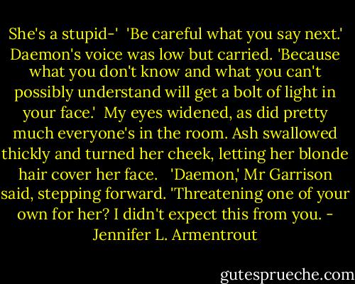 She's a stupid-'<br /><br />'Be careful what you say next.' Daemon's voice was low but carried. 'Because what you don't know and what you can't possibly understand will get a bolt of light in your face.'<br /><br />My eyes widened, as did pretty much everyone's in the room. Ash swallowed thickly and turned her cheek, letting her blonde hair cover her face. <br /><br />'Daemon,' Mr Garrison said, stepping forward. 'Threatening one of your own for her? I didn't expect this from you. - Jennifer L. Armentrout