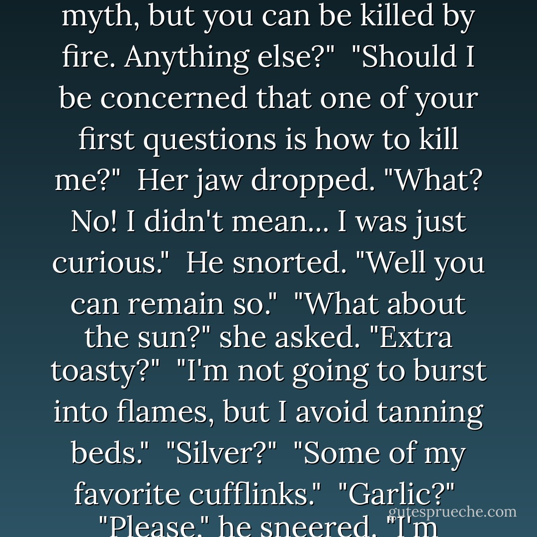 So, the wooden stake through the heart thing is apparently a myth, but you can be killed by fire. Anything else?"<br /><br />"Should I be concerned that one of your first questions is how to kill me?"<br /><br />Her jaw dropped. "What? No! I didn't mean... I was just curious."<br /><br />He snorted. "Well you can remain so."<br /><br />"What about the sun?" she asked. "Extra toasty?"<br /><br />"I'm not going to burst into flames, but I avoid tanning beds."<br /><br />"Silver?"<br /><br />"Some of my favorite cufflinks."<br /><br />"Garlic?"<br /><br />"Please," he sneered. "I'm Italian. - Elizabeth   Hunter